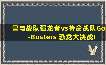 兽电战队强龙者vs特命战队Go-Busters 恐龙大决战!